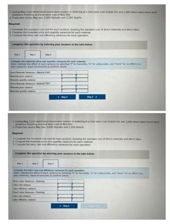 c. During May, 1,250 direct labor-hours were worked in Sintering at a total labor cost of $28/50, and 2,900 direct labor-hours were
worked in Finishing at a total labor cost of $62,350.
d. Production during May was 2,000 Alpha6s and 2,250 Zeta7s.
Required:
1. Complete the standard cost card for each product, showing the standard cost of direct materials and direct labor.
2. Compute the materials price and quantity variances for each material.
3. Compute the labor rate and efficiency variances for each operation.
Complete this question by entering your answers in the tabs below.
Reg 1
Req 2
Compute the materials price and quantity variances for each material.
Note: Indicate the effect of each variance by selecting "F" for favorable, "U" for unfavorable, and "None" for no effect (i.e.,
zero variance). Input all amounts as positive values.
Direct Materials Variances-Material X442
Materials price variance
Materials quantity variance
Direct Materials Variances-Material Y661:
Materials price variance
Materials quantity variance
Req 3
Req 1
c. During May, 1,250 direct labor-hours were worked in Sintering at a total labor cost of $28,/50, and 2,900 direct labor-hours were
worked in Finishing at a total labor cost of $62,350.
d. Production during May was 2,000 Alpha6s and 2,250 Zeta7s.
Required:
1. Complete the standard cost card for each product, showing the standard cost of direct materials and direct labor
2. Compute the materials price and quantity variances for each material.
3. Compute the labor rate and efficiency variances for each operation.
Reg 2
Complete this question by entering your answers in the tabs below.
< Req 1
Direct Labor Variances-Sintering
Labor rate variance
Labor efficiency variance
Direct Labor Variances-Finishing
Labor rate variance
Labor efficiency variance
Req 3 >
Req 3
Compute the labor rate and efficiency variances for each operation.
Note: Indicate the effect of each variance by selecting "F" for favorable, "U" for unfavorable, and "None" for no effect (1.e.,
zero variance). Input all amounts as positive values.
< Req 2
R3