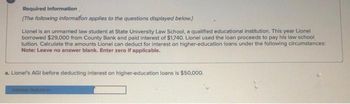 Required information
[The following information applies to the questions displayed below.]
Lionel is an unmarried law student at State University Law School, a qualified educational institution. This year Lionel
borrowed $29,000 from County Bank and paid interest of $1,740. Lionel used the loan proceeds to pay his law school
tuition. Calculate the amounts Lionel can deduct for interest on higher-education loans under the following circumstances:
Note: Leave no answer blank. Enter zero if applicable.
a. Lionel's AGI before deducting interest on higher-education loans is $50,000.