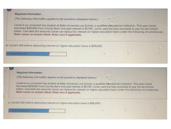 Required information
[The following information applies to the questions displayed below.)
Lionel is an unmarried law student at State University Law School, a qualified educational institution. This year Lionel
borrowed $29,000 from County Bank and paid interest of $1,740. Lionel used the loan proceeds to pay his law school
tuition. Calculate the amounts Lionel can deduct for interest on higher-education loans under the following circumstances:
Note: Leave no answer blank. Enter zero if applicable.
b. Lionel's AGI before deducting interest on higher-education loans is $79,000.
Required information
[The following information applies to the questions displayed below.]
Lionel is an unmarried law student at State University Law School, a qualified educational institution. This year Lionel
borrowed $29,000 from County Bank and paid interest of $1,740. Lionel used the loan proceeds to pay his law school
tuition. Calculate the amounts Lionel can deduct for interest on higher-education loans under the following circumstances:
Note: Leave no answer blank. Enter zero if applicable.
c. Lionel's AGI before deducting interest on higher-education loans is $90,000.