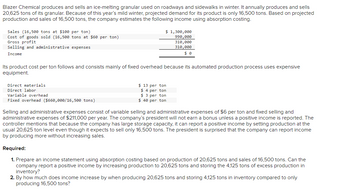 Blazer Chemical produces and sells an ice-melting granular used on roadways and sidewalks in winter. It annually produces and sells
20,625 tons of its granular. Because of this year's mild winter, projected demand for its product is only 16,500 tons. Based on projected
production and sales of 16,500 tons, the company estimates the following income using absorption costing.
Sales (16,500 tons at $100 per ton)
Cost of goods sold (16,500 tons at $60 per ton)
Gross profit
Selling and administrative expenses
Income
$ 1,300,000
990,000
310,000
310,000
$0
Its product cost per ton follows and consists mainly of fixed overhead because its automated production process uses expensive
equipment.
Direct materials
Direct labor
Variable overhead
Fixed overhead ($660,000/16,500 tons)
$13 per ton
$ 4 per ton
$ 3 per ton
$ 40 per ton
Selling and administrative expenses consist of variable selling and administrative expenses of $6 per ton and fixed selling and
administrative expenses of $211,000 per year. The company's president will not earn a bonus unless a positive income is reported. The
controller mentions that because the company has large storage capacity, it can report a positive income by setting production at the
usual 20,625 ton level even though it expects to sell only 16,500 tons. The president is surprised that the company can report income
by producing more without increasing sales.
Required:
1. Prepare an income statement using absorption costing based on production of 20,625 tons and sales of 16,500 tons. Can the
company report a positive income by increasing production to 20,625 tons and storing the 4,125 tons of excess production in
inventory?
2. By how much does income increase by when producing 20,625 tons and storing 4,125 tons in inventory compared to only
producing 16,500 tons?