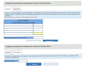 Complete this question by entering your answers in the tabs below.
Required 1 Required 2
Prepare an income statement using absorption costing based on production of 20,625 tons and sales of 16,500 tons. Can the
company report a positive income by increasing production to 20,625 tons and storing the 4,125 tons of excess production in
inventory?
Note: Round your answers to the nearest whole dollar.
BLAZER CHEMICAL
Income Statement (Absorption Costing)
Did the company report a positive income?
Required 1
Complete this question by entering your answers in the tabs below.
Increase in income
Required 2 >
Required 1 Required 2
By how much does income increase by when producing 20,625 tons and storing 4,125 tons in inventory compared to only
producing 16,500 tons?
< Required 1
Required 2 >