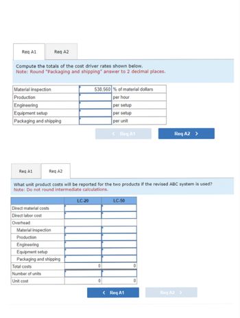 Req A1
Compute the totals of the cost driver rates shown below.
Note: Round "Packaging and shipping" answer to 2 decimal places.
Material inspection
Production
Engineering
Equipment setup
Packaging and shipping
Req A1
Req A2
Direct material costs
Direct labor cost
Overhead:
Req A2
Total costs
Number of units
Unit cost
What unit product costs will be reported for the two products if the revised ABC system is used?
Note: Do not round intermediate calculations.
Material inspection
Production
Engineering
Equipment setup
Packaging and shipping
538,560 % of material dollars
per hour
per setup
per setup
per unit
LC-20
0
< Req A1
0
LC-50
< Req A1
0
Req A2 >
0
Reg A2 >