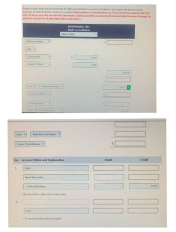 Prepare a bank reconciliation dated May 31, 2025, proceeding to a correct cash balance, and prepare the journal entries
necessary to make the books correct and complete. (Enter answers to 2 decimal places, e.g. 125.62. If no entry is required, select "No
Entry" for the account titles and enter O for the amounts. Credit account titles are automatically indented when the amount is entered. Do
not indent manually. List all debit entries before credit entries)
1.
Balances per Bank
Add:
2.
Cash on Hand
Deposit in Transit
Less VE
Correct Cash Balance
Balance per Books
Add:
Correct Cash Balance
Less : Bank Service Charges
Checks Outstanding
Cash
V
Note Recievable
No. Account Titles and Explanation
Notes Receivable
Interest Revenue
Cash
May 31, 2025
V
(To record the collection of the note)
(To record bank service charges)
WHISPERING, INC.
Bank reconciliation
$
273.06
3330
NO OCOR
Debit
3603.06
943.50
1032.30
Credit
33.30