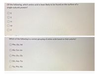 Of the following, which amino acid is least likely to be found on the surface of a
single-subunit protein?
D E
Os
OH
OM
OY
Which of the following is a correct grouping of amino acids based on their polarity?
Phe, Glu, Val
O Ala, Cys, Lys
Pro, Glu, Gly
Gin, Asp, Trp
Trp, Phe, Ala
