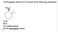 19) Designate either R or S to each of the following molecules.
H3C H
A) R
B) S
C) Undetermined
D) No stereogenic-center
