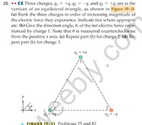 25. *. CE Three charges, q1 +q,92
vertices of an equilateral triangle, as shown in Figure 19-31.
(a) Rank the three charges in order of increasing magnitude of
the electric force they experience. Indicate ties where appropri-
ate. (b) Give the direction angle, 8, of the net electric force expe-
rienced by charge 1. Note that e is measured counterclockwise
from the positive x axis. (c) Repeat part (b) for charge 2. (d) Re-
peat part (b) for charge 3.
-q, and 93
+9, are at the
41 = +9
43 = +4
eebly.co
42 = -4
FIGURE 19-31 Problems 25 and 82
