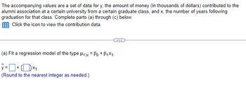 The accompanying values are a set of data for y, the amount of money (in thousands of dollars) contributed to the
alumni association at a certain university from a certain graduate class, and x, the number of years following
graduation for that class. Complete parts (a) through (c) below.
Click the icon to view the contribution data.
(a) Fit a regression model of the type Hylx = ẞo +ẞ1×1.
ŷ= + (1) ×₁
(Round to the nearest integer as needed.)