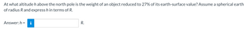 At what altitude h above the north pole is the weight of an object reduced to 27% of its earth-surface value? Assume a spherical earth
of radius R and express h in terms of R.
Answer: h= i
R.