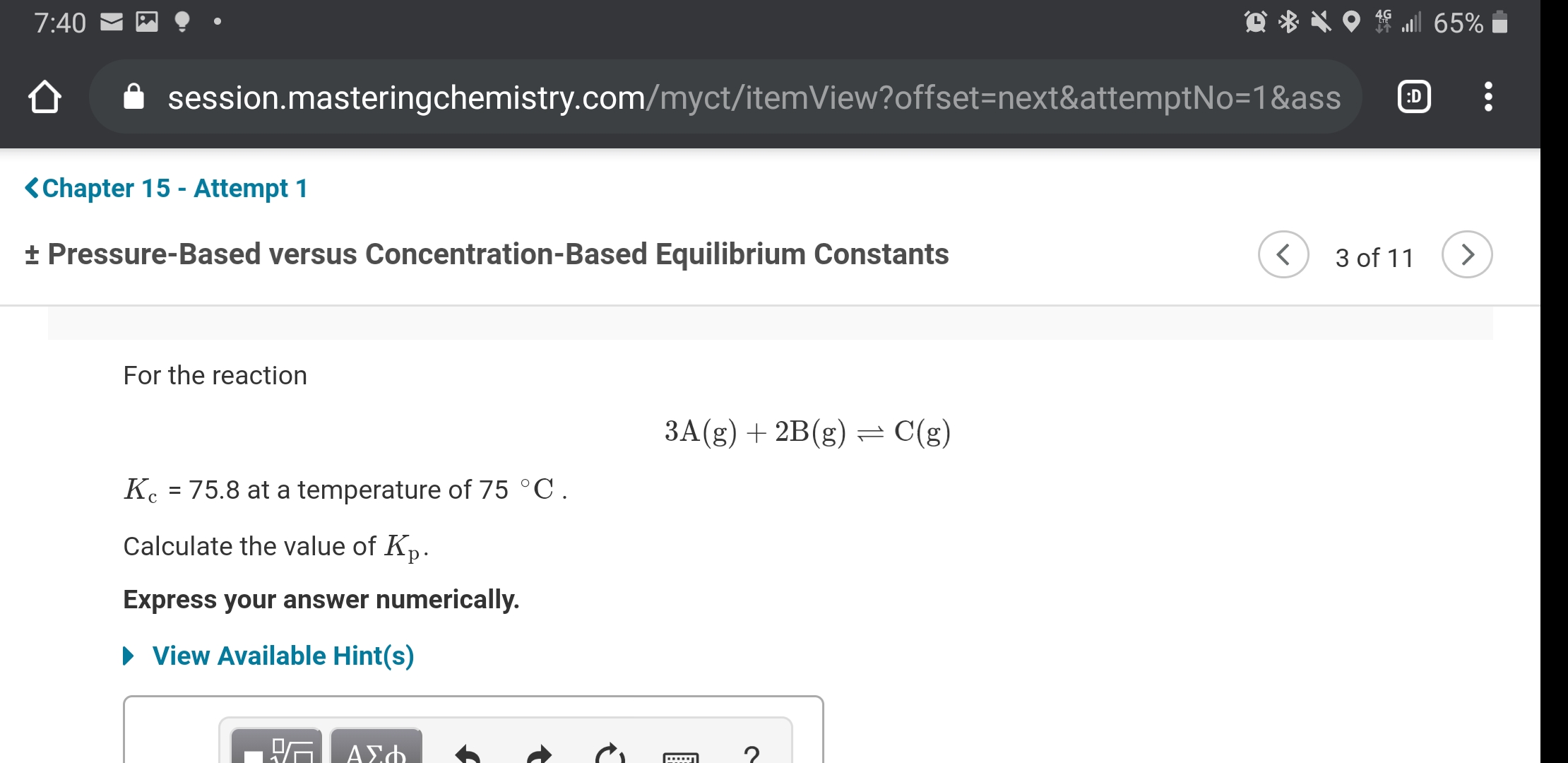 7:40
session.masteringchemistry.com/myct/itemView?offset=next&attemptNo=1&ass
:D
<Chapter 15 - Attempt 1
+ Pressure-Based versus Concentration-Based Equilibrium Constants
3 of 11
For the reaction
3A(g) + 2B(g) = C(g)
K. = 75.8 at a temperature of 75 °C.
Calculate the value of Kp.
Express your answer numerically.
• View Available Hint(s)
ΑΣ
