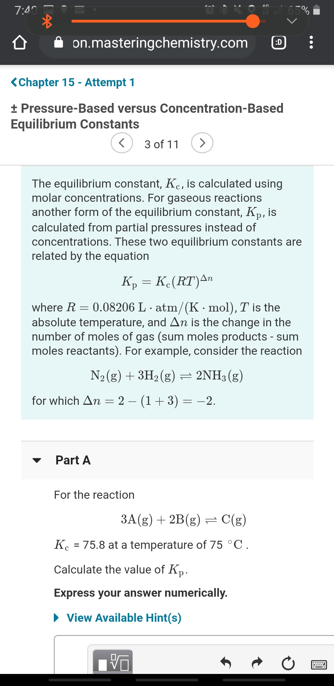 7:40
i 65%
on.masteringchemistry.com
:D
<Chapter 15 - Attempt 1
+ Pressure-Based versus Concentration-Based
Equilibrium Constants
3 of 11
<>
The equilibrium constant, K., is calculated using
molar concentrations. For gaseous reactions
another form of the equilibrium constant, Kp, is
calculated from partial pressures instead of
concentrations. These two equilibrium constants are
related by the equation
Kp = K.(RT)An
0.08206 L · atm/(K· mol), T is the
absolute temperature, and An is the change in the
number of moles of gas (sum moles products - sum
moles reactants). For example, consider the reaction
where R
N2(g) + 3H2(g) = 2NH3 (g)
for which An = 2 – (1+ 3) = -2.
Part A
For the reaction
3A(g) + 2B(g)=
C(g)
Kc = 75.8 at a temperature of 75 °C.
Calculate the value of Kp.
Express your answer numerically.
• View Available Hint(s)
