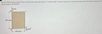 For the shape below, what is the normal strain along AC given x = 2.9mm and y = 1.2mm. Assume C moves equal amounts to B and D. Answer to 5
decimal places (0.00000).
Di
400 mm
Xmm
A
300 mm
B
X
ymm