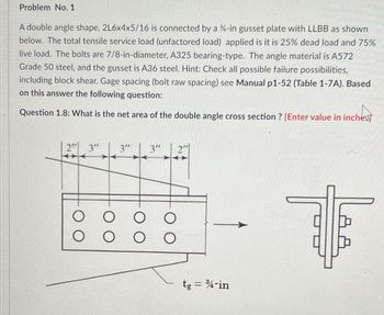 Problem No. 1
A double angle shape, 2L6x4x5/16 is connected by a %-in gusset plate with LLBB as shown
below. The total tensile service load (unfactored load) applied is it is 25% dead load and 75%
live load. The bolts are 7/8-in-diameter, A325 bearing-type. The angle material is A572
Grade 50 steel, and the gusset is A36 steel. Hint: Check all possible failure possibilities,
including block shear. Gage spacing (bolt raw spacing) see Manual p1-52 (Table 1-7A). Based
on this answer the following question:
Question 1.8: What is the net area of the double angle cross section ? [Enter value in inche
2" 3"
O
O
2"
tg = ¾-in
I