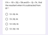 If A = -15i + 25j + 13k and B = -3j + 7k , find
the resultant when A is subtracted from
B? *
O 12i -28j -6k
O 15i -28j -6k
O 12i +28j -6k
O 12i -28j + 6k
