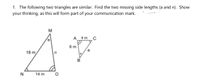 1. The following two triangles are similar. Find the two missing side lengths (a and n). Show
your thinking, as this will form part of your communication mark.
M
A_ 4 m
C
6 m
18 m
В
N
14 m
