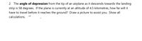 2. The angle of depression from the tip of an airplane as it descends towards the landing
strip is 58 degrees. If the plane is currently at an altitude of 4.5 kilometres, how far will it
have to travel before it reaches the ground? Draw a picture to assist you. Show all
calculations.
rr
