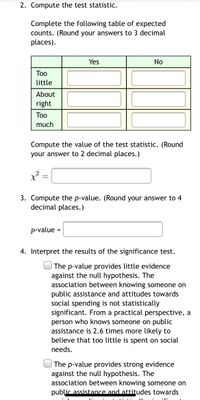 2. Compute the test statistic.

Complete the following table of expected counts. (Round your answers to 3 decimal places.)

|          | Yes | No  |
|----------|-----|-----|
| Too little |     |     |
| About right|     |     |
| Too much   |     |     |

Compute the value of the test statistic. (Round your answer to 2 decimal places.)

χ² = [ ]

3. Compute the p-value. (Round your answer to 4 decimal places.)

p-value = [ ]

4. Interpret the results of the significance test.

[ ] The p-value provides little evidence against the null hypothesis. The association between knowing someone on public assistance and attitudes towards social spending is not statistically significant. From a practical perspective, a person who knows someone on public assistance is 2.6 times more likely to believe that too little is spent on social needs.

[ ] The p-value provides strong evidence against the null hypothesis. The association between knowing someone on public assistance and attitudes towards social spending is statistically significant.