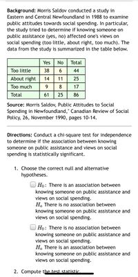 **Background:** Morris Saldov conducted a study in Eastern and Central Newfoundland in 1988 to examine public attitudes towards social spending. In particular, the study tried to determine if knowing someone on public assistance (yes, no) affected one's views on social spending (too little, about right, too much). The data from the study is summarized in the table below.

|                     | Yes | No | Total |
|---------------------|-----|----|-------|
| Too little          | 38  | 6  | 44    |
| About right         | 14  | 11 | 25    |
| Too much            | 9   | 8  | 17    |
| **Total**           | 61  | 25 | 86    |

**Source:** Morris Saldov, "Public Attitudes to Social Spending in Newfoundland," Canadian Review of Social Policy, 26, November 1990, pages 10-14.

**Directions:** Conduct a chi-square test for independence to determine if the association between knowing someone on public assistance and views on social spending is statistically significant.

1. Choose the correct null and alternative hypotheses.

   - \( H_0 \): There is an association between knowing someone on public assistance and views on social spending.
   
   - \( H_a \): There is no association between knowing someone on public assistance and views on social spending.

   - \( H_0 \): There is no association between knowing someone on public assistance and views on social spending.
   
   - \( H_a \): There is an association between knowing someone on public assistance and views on social spending.

2. Compute the test statistic.