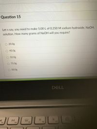 Question 15
Let s say, you need to make 5.00 L of 0.250 M sodium hydroxide, NaOH,
solution. How many grams of NaOH will you require?
20.0g
40.0g
32.0g
O 75.0g
50.0g
DELL
DII
F3
F4
F5
F6
