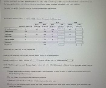 Consider an imaginary price index, the Undergraduate Price Index (UPI), created to represent the annual purchases made by a typical undergradute.
The following table contains information on the market basket for the UPI and the price of each good in 2020, 2021, and 2022.
The cost of each good in the basket as well as the basket's total cost are given for 2020.
Perform these same calculations for 2021 and 2022, and enter the results in the following table.
Streaming services
Iced coffees
Textbooks
Notebooks
Energy drinks
Total cost
Price index
Quantity in Basket
1
150
10
8
40
Suppose this price index uses 2020 as the base year.
Price
(Dollars)
64
2
80
Between 2020 and 2021, the UPI increased by
2020
2
3
Cost
(Dollars)
64
300
800
16
120
1,300
100
Price
(Dollars)
104
85
तव
2021
Cost
(Dollars)
In the last row of the table, calculate and enter the value of the UPI for the remaining years.
%. Between 2021 and 2022, the UPI increased by
Price
(Dollars)
134
2
105
4
5
%
2022
Cost
(Dollars)
Which of the following, if true, would illustrate why price indexes such as the UPI might overstate inflation in the cost of going to college? Check all
that apply.
Energy drinks became increasingly popular on college campuses between 2020 and 2022 due to significant improvements in flavor, but
this quality change is hard to measure.
A new, cheaper internet option rolled out services nationwide.
Professors required each student to buy 10 textbooks, regardless of the price.
As the price of premium streaming services rose, fewer students decided to buy them, opting instead to borrow log-in information from
friends and relatives.