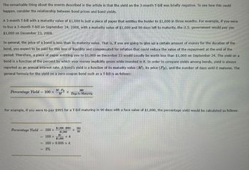 The remarkable thing about the events described in the article is that the yield on the 3-month T-bill was briefly negative. To see how this could
happen, consider the relationship between bond prices and bond yields.
A 3-month T-bill with a maturity value of $1,000 is just a piece of paper that entitles the holder to $1,000 in three months. For example, if you were
to buy a 3-month T-bill on September 24, 2008, with a maturity value of $1,000 and 90 days left to maturity, the U.S. government would pay you
$1,000 on December 23, 2008.
In general, the price of a bond is less than its maturity value. That is, if you are going to give up a certain amount of money for the duration of the
bond, you expect to be paid for this loss of liquidity and compensated for inflation that could reduce the value of the repayment at the end of the
period. Therefore, a piece of paper entitling you to $1,000 on December 23 would usually be worth less than $1,000 on September 24. The yield on a
bond is a function of the percent by which your money implicitly grows while invested in it. In order to compare yields among bonds, yield is always
reported as an annual interest rate. A bond's yield is a function of its maturity value (M), its price (PB), and the number of days until it matures. The
general formula for the yield on a zero-coupon bond such as a T-bill is as follows:
Percentage Yield = 100 x
Percentage Yield
M-PB
M
X
For example, if you were to pay $995 for a T-bill maturing in 90 days with a face value of $1,000, the percentage yield would be calculated as follows:
= 2%
$1,000-$995
$1,000
x 4
100 x
100 x
$5
$1,000
100 x 0.005 X 4
360
Days to Maturity
X
360
90