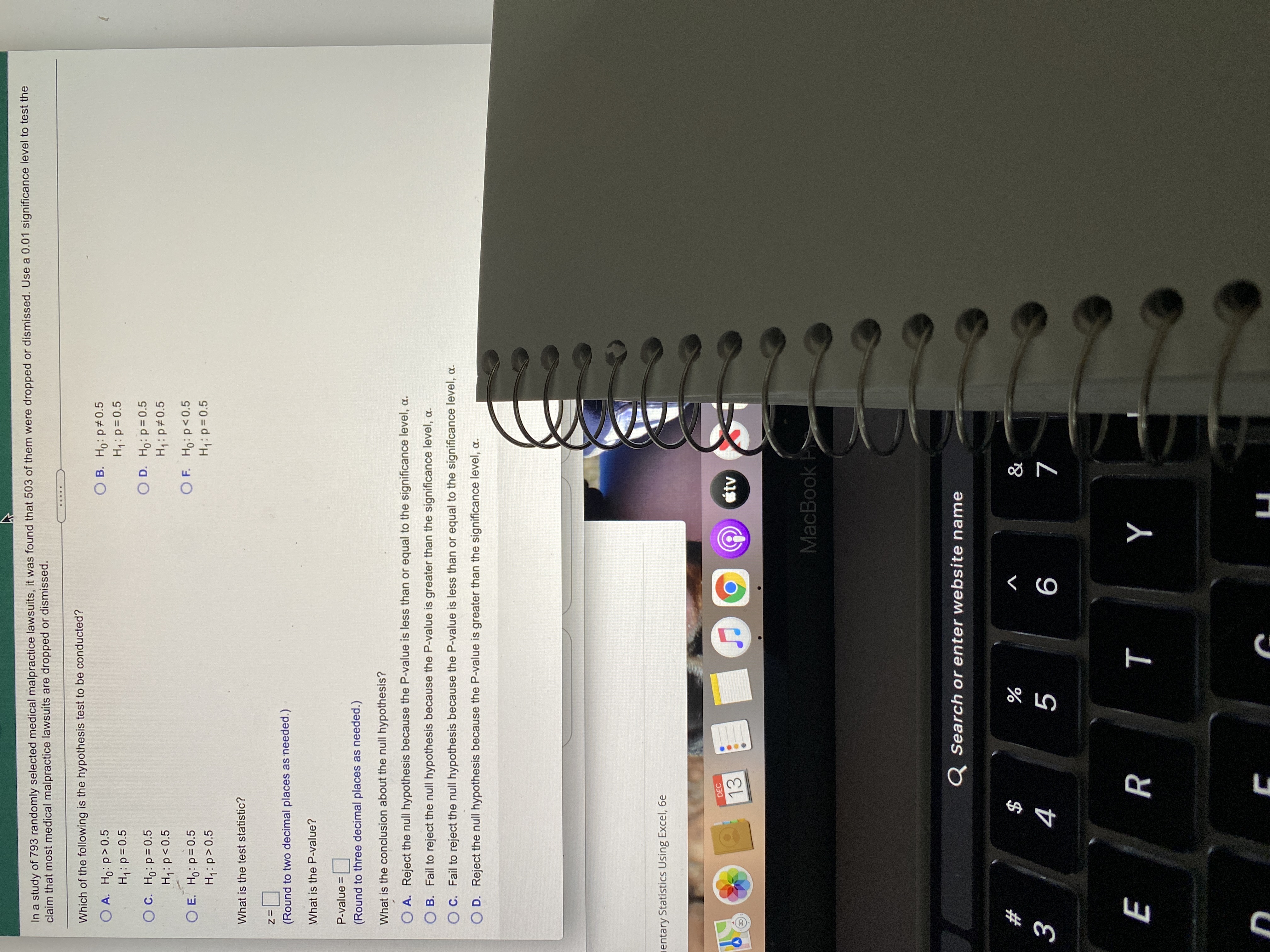 T
In a study of 793 randomly selected medical malpractice lawsuits, it was found that 503 of them were dropped or dismissed. Use a 0.01 significance level to test the
claim that most medical malpractice lawsuits are dropped or dismissed.
.....
Which of the following is the hypothesis test to be conducted?
O A. Ho: p>0.5
O B. Ho: p 0.5
Hiip=0.5
OC. Ho: p=0.5
O D. Ho: p=0.5
H,: p#0.5
S0>d:'H
O E. Ho: p=0.5
H:p>0.5
O F. Ho: p<0.5
What is the test statistic?
D=z
(Round to two decimal places as needed.)
What is the P-value?
P-value =
(Round to three decimal places as needed.)
What is the conclusion about the null hypothesis?
O A. Reject the null hypothesis because the P-value is less than or equal to the significance level, c
O B. Fail to reject the null hypothesis because the P-value is greater than the significance level, a.
OC. Fail to reject the null hypothesis because the P-value is less than or equal to the significance level, a.
O D. Reject the null hypothesis because the P-value is greater than the significance level, a.
entary Statistics Using Excel, 6e
DEC
13
MacBook
Q Search or enter website name
2#
V
$
Y
