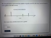 The dot plot below represents the number of goals scored by the boys' soccer team in
every game so far this season.
GOALS SCORED
4
Goals
How many times did the team score 4 goals?
times
Submit Answer
e to search
%2:
