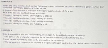 QUESTION 5
Ronald and Emily form Rosebush Limited Partnership. Ronald contributes $20,000 and becomes a general partner. Emily
contributes $20,000 and becomes a limited partner.
At the end of the first year of operation, a third party sues Rosebush, L.P. for a tort.
What is the potential liability of Ronald and Emily?
O Ronald's liability is $20,000; Emily's liability is $20,000.
O Ronald's liability is unlimited; Emily's liability is $20,000.
O Ronald's liability is unlimited; Emily's liability is unlimited.
O Ronald's liability is $20,000; Emily's liability is $0.
QUESTION 6
Under the concept of joint and several liability, who is liable for the debts of a general partnership?
O The partner who is originally responsible for the debt will be the only party liable for the debt.
O Each partner is potentially liable for the entire debt of the partnership.
The partnership is responsible for the debt. If the partnership can't pay the debt, the creditor has no other recourse.