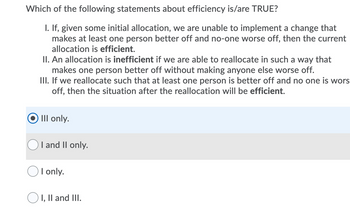 Which of the following statements about efficiency is/are TRUE?
I. If, given some initial allocation, we are unable to implement a change that
makes at least one person better off and no-one worse off, then the current
allocation is efficient.
II. An allocation is inefficient if we are able to reallocate in such a way that
makes one person better off without making anyone else worse off.
III. If we reallocate such that at least one person is better off and no one is wors
off, then the situation after the reallocation will be efficient.
III only.
I and II only.
I only.
I, II and III.