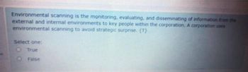 Environmental scanning is the monitoring, evaluating, and disseminating of information from the
external and internal environments to key people within the corporation. A corporation uses
environmental scanning to avoid strategic surprise. (T)
Select one:
O True
False