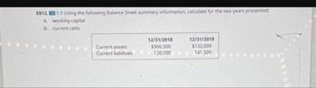 EB12. LO 5.3 Using the following Balance Sheet summary information, calculate for the two years presented:
A. working capital
B. current ratio
Current assets
Current liabilities
12/31/2018
$366,500
120,000
12/31/2019
$132,000
141,500