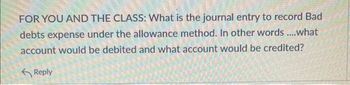 FOR YOU AND THE CLASS: What is the journal entry to record Bad
debts expense under the allowance method. In other words ....what
account would be debited and what account would be credited?
Reply