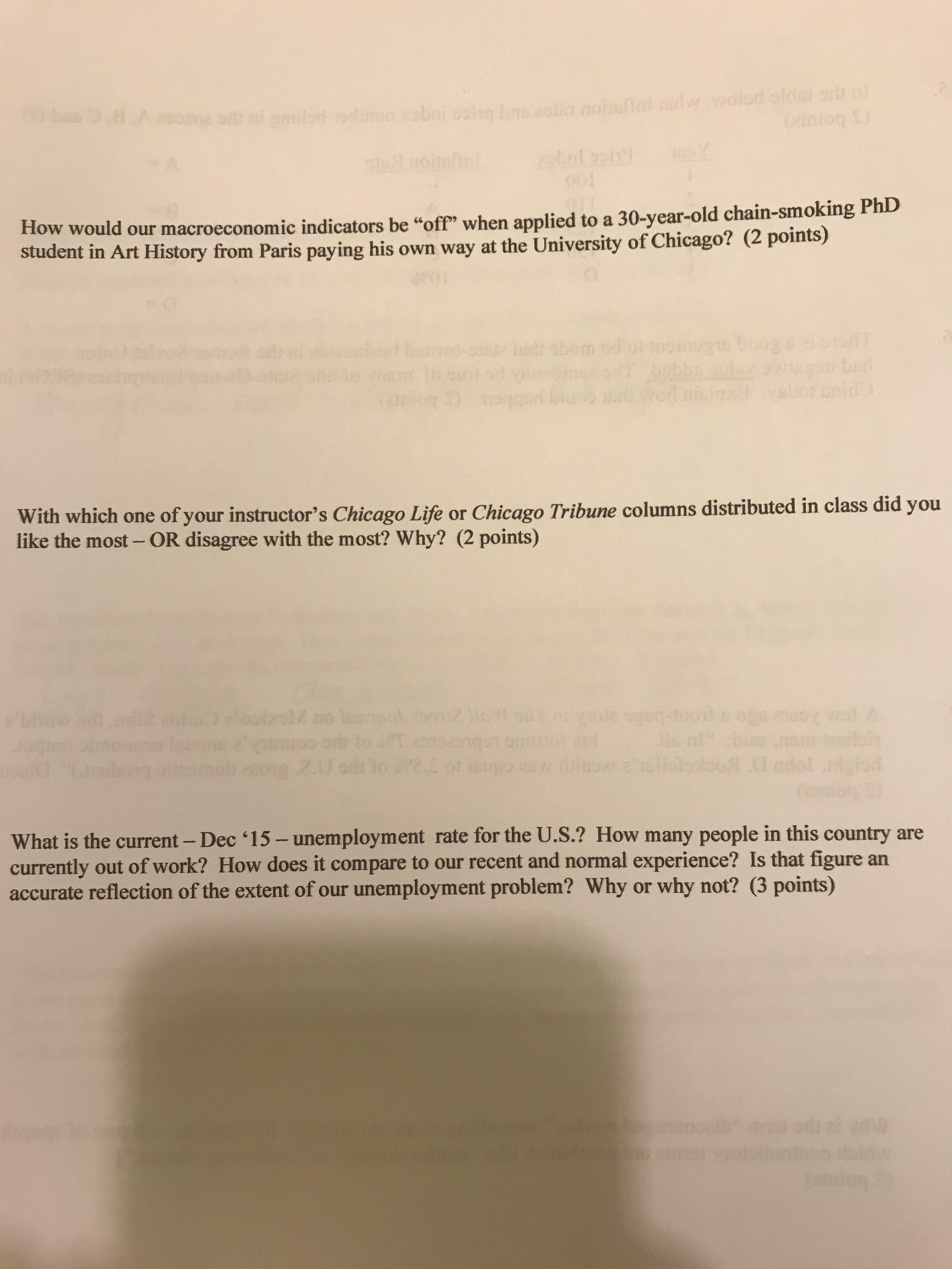 ld our macroeconomic indicators be "off when applied to a 30-year-old chain-smoking PhD
student in Art History from Paris paying his own way at the University of Chicago? (2 points)
With which one of your instructor's Chicago Life or Chicago Tribune columns distributed in class did you
like the most- OR disagree with the most? Why? (2 points)
What is the current - Dec '15 - unemployment rate for the U.S.? How many people in this country are
currently out of work? How does it compare to our recent and normal experience? Is that figure an
accurate reflection of the extent of our unemployment problem? Why or why not? (3 points)
