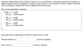 Marketers believe that 69.6 % of adults in the U.S. own a cell phone. A cell phone manufacturer believes a
larger proportion have a cell phone. 31 adults living in the U.S. are surveyed, of which, 6 report that they
have a cell phone. Using a 0.05 level of significance test the claim.
The correct hypotheses would be:
Ho:p ≤ 0.696
HA P 0.696 (claim)
O Ho:p> 0.696
HA:P < 0.696 (claim)
O Ho: p= 0.696
HA:P 0.696 (claim)
Since the level of significance is 0.05 the critical value is 1.645
3 places)
The test statistic is:
The p-value is:
(round
(round to 3 places)