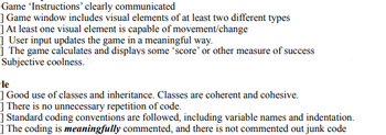 Game 'Instructions' clearly communicated
] Game window includes visual elements of at least two different types
] At least one visual element is capable of movement/change
] User input updates the game in a meaningful way.
The game calculates and displays some 'score' or other measure of success
Subjective coolness."
-le
] Good use of classes and inheritance. Classes are coherent and cohesive.
] There is no unnecessary repetition of code.
] Standard coding conventions are followed, including variable names and indentation.
] The coding is meaningfully commented, and there is not commented out junk code