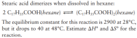 Stearic acid dimerizes when dissolved in hexane:
2 C1,H35COOH(hexane)
(C1,H35COOH),(hexane)
The equilibrium constant for this reaction is 2900 at 28°C,
but it drops to 40 at 48°C. Estimate AH° and AS° for the
reaction.
