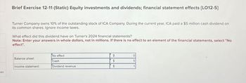 ces
Brief Exercise 12-11 (Static) Equity investments and dividends; financial statement effects [LO12-5]
Turner Company owns 10% of the outstanding stock of ICA Company. During the current year, ICA paid a $5 million cash dividend on
its common shares. Ignore income taxes.
What effect did this dividend have on Turner's 2024 financial statements?
Note: Enter your answers in whole dollars, not in millions. If there is no effect to an element of the financial statements, select "No
effect".
Balance sheet:
Income statement:
No effect
Cash
Dividend revenue
$
$
$
0
5
1