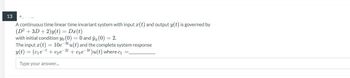 13
A continuous time linear time invariant system with input (t) and output y(t) is governed by
(D² + 3D + 2)y(t) = Dx(t)
with initial condition yo (0) = 0 and yo (0) = 2.
The input (t) = 10e-3tu(t) and the complete system response
y(t) = (c₁et + c₂e-2t + c3e-3t)u(t) where c₁ =_
Type your answer...
4