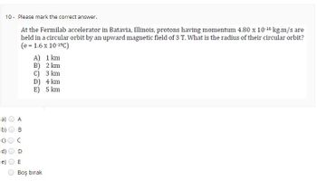 TO
O
व
O
10- Please mark the correct answer.
At the Fermilab accelerator in Batavia, Illinois, protons having momentum 4.80 x 10-16 kg.m/s are
held in a circular orbit by an upward magnetic field of 3 T. What is the radius of their circular orbit?
(e = 1.6 x 10-1⁹C)
8
D
O
B
A)
B)
C) 3 km
D) 4 km
E) 5 km
1 km
2 km
E
Boş bırak