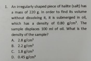 1. An irregularly shaped piece of halite (salt) has
a mass of 220 g. In order to find its volume
without dissolving it, it is submerged in oil,
which has a density of 0.80 g/cm³. The
sample displaces 100 ml of oil. What is the
density of the sample?
A. 2.8 g/cm³
B. 2.2 g/cm³
C.
1.8 g/cm³
D. 0.45 g/cm³