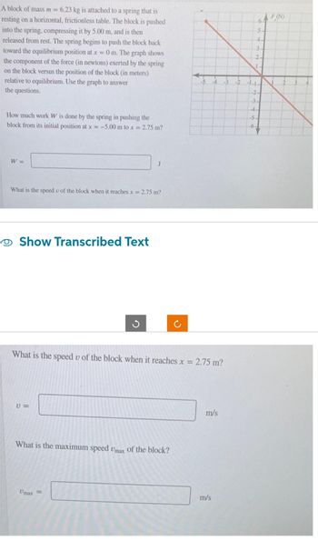A block of mass m = 6.23 kg is attached to a spring that is
resting on a horizontal, frictionless table. The block is pushed
into the spring, compressing it by 5.00 m, and is then
released from rest. The spring begins to push the block back
toward the equilibrium position at x = 0 m. The graph shows
the component of the force (in newtons) exerted by the spring
on the block versus the position of the block (in meters)
relative to equilibrium. Use the graph to answer
the questions.
How much work W is done by the spring in pushing the
block from its initial position at x=-5.00 m to x = 2.75 m?
64 F(N)
5
4-
3
2
L
-1-1-
-2-
-3-
4-
-5.
-6-
W=
J
What is the speed u of the block when it reaches x = 2.75 m?
• Show Transcribed Text
ง
୯
What is the speed of the block when it reaches x =
10=
What is the maximum speed Umax of the block?
Umax
=
2.75 m?
m/s
m/s