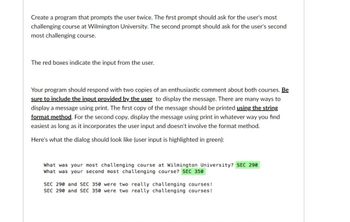 Create a program that prompts the user twice. The first prompt should ask for the user's most
challenging course at Wilmington University. The second prompt should ask for the user's second
most challenging course.
The red boxes indicate the input from the user.
Your program should respond with two copies of an enthusiastic comment about both courses. Be
sure to include the input provided by the user to display the message. There are many ways to
display a message using print. The first copy of the message should be printed using the string
format method. For the second copy, display the message using print in whatever way you find
easiest as long as it incorporates the user input and doesn't involve the format method.
Here's what the dialog should look like (user input is highlighted in green):
What was your most challenging course at Wilmington University? SEC 290
What was your second most challenging course? SEC 350
SEC 290 and SEC 350 were two really challenging courses!
SEC 290 and SEC 350 were two really challenging courses!