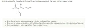 Write structures for the carbonyl electrophile and enolate nucleophile that react to give the aldol below.
OH
سعيد
Draw the carbanion resonance structure for the enolate without a cation.
Draw one structure per sketcher. Add additional sketchers using the drop-down menu in the bottom right corner.
Separate structures with + signs from the drop-down menu.