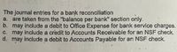 The journal entries for a bank reconciliation
a. are taken from the "balance per bank" section only.
b. may include a debit to Office Expense for bank service charges.
C. may include a credit to Accounts Receivable for an NSF check.
d. may include a debit to Accounts Payable for an NSF check.
