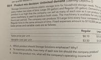 **Product mix decision: Unlimited demand**

Storage Solutions produces plastic storage bins for household storage needs. The company makes two sizes of bins: Large (50 gallon) and Regular (35 gallon). Demand for the product is so high that the company can sell as many of each size as it can produce. The same machinery is used to produce both sizes. The machinery is available for only 3,000 hours per period. The company can produce 10 Large bins every hour compared to 15 Regular bins in the same amount of time. Fixed expenses amount to $110,000 per period. Sales prices and variable costs are as follows:

|              | Regular | Large |
|--------------|---------|-------|
| Sales price per unit | $8.10   | $10.50|
| Variable cost per unit | $3.50   | $4.20 |

1. Which product should Storage Solutions emphasize? Why?
2. To maximize profits, how many of each size bin should the company produce?
3. Given this product mix, what will the company’s operating income be?

**Explanation:**

- The table provides the sales price per unit and variable cost per unit for both Regular and Large bins.
- The task involves determining which product to focus on to maximize profits, how many of each product to produce within the constraints, and calculating the operating income.