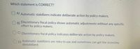 Which statement is CORRECT?
A) Automatic stabilizers indicate deliberate action by policy makers.
O B)
Discretionary fiscal policy shows automatic adjustments without any specific
effort by policy makers.
C) Discretionary fiscal policy indicates deliberate action by policy makers.
Automatic stabilizers are risky tó use and sometimes can get the economy
D)
destabilized.
