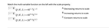 Match the multi-variable function on the left with the scale property.
Q(K.L)=4K1.5L1.5
A. Decreasing returns to scale
B. Increasing returns to scale
Q(K.L) =4K0.010.4
C. Constant returns to scale
Q (K,L) =2K0.4L0.3
