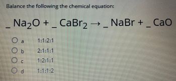 **Balancing Chemical Equations**

**Balance the following chemical equation:**

\[ _{\text{Na}_2O} + _{\text{CaBr}_2} \rightarrow _{\text{NaBr}} + _{\text{CaO}} \]

### Options:
* \( \text{a.} \quad 1 : 1 : 2 : 1 \)
* \( \text{b.} \quad 2 : 1 : 1 : 1 \)
* \( \text{c.} \quad 1 : 2 : 1 : 1 \)
* \( \text{d.} \quad 1 : 1 : 1 : 2 \)

### Explanation:

Balancing chemical equations is an essential skill in chemistry. It ensures that the number of atoms for each element is the same on both sides of the equation, demonstrating the law of conservation of mass.

To balance this equation:

1. Identify the number of atoms for each element on both sides of the equation.
2. Adjust the coefficients \( (\_) \) to balance the atoms on both sides.
3. Check your work to ensure each element is balanced.

### Analysis:

Let’s check option \( \text{a} \) \( (1 : 1 : 2 : 1) \):

- **Sodium (Na):** Left: \( 2 \times 1 = 2 \) atoms, Right: \( 2 \times 1 = 2 \) atoms.
- **Calcium (Ca):** Left: \( 1 \times 1 = 1 \) atom, Right: \( 1 \times 1 = 1 \) atom.
- **Oxygen (O):** Left: \( 1 \times 1 = 1 \) atom, Right: \( 1 \times 1 = 1 \) atom.
- **Bromine (Br):** Left: \( 2 \times 1 = 2 \) atoms, Right: \( 1 \times 2 = 2 \) atoms.

Option \( \text{a} \) balances the equation correctly.

### Correct Answer:
\( \text{a.} \quad 1 : 1 : 2 : 1 \)

Understanding how to balance chemical equations is crucial for interpreting and predicting chemical reactions accurately.