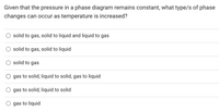 Given that the pressure in a phase diagram remains constant, what type/s of phase
changes can occur as temperature is increased?
solid to gas, solid to liquid and liquid to gas
solid to gas, solid to liquid
solid to gas
gas to solid, liquid to solid, gas to liquid
gas to solid, liquid to solid
gas to liquid
