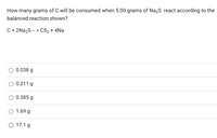 How many grams of C will be consumed when 5.00 grams of Na2S react according to the
balanced reaction shown?
C + 2Na2S -- > CS2 + 4Na
O 0.038 g
0.211 g
0.385 g
1.69 g
O 17.1 g
