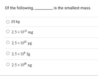 Of the following,
is the smallest mass.
O 25 kg
2.5 x 10 mg
O 2.5 x 105 pg
O 2.5 x 10° fg
O 2.5 x 10" ng
